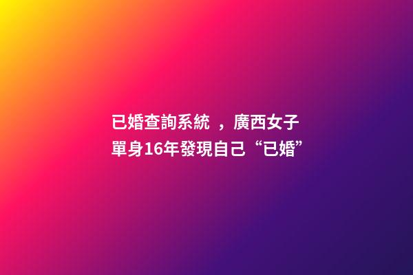 已婚查詢系統，廣西女子單身16年發現自己“已婚”